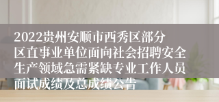 2022贵州安顺市西秀区部分区直事业单位面向社会招聘安全生产领域急需紧缺专业工作人员面试成绩及总成绩公告