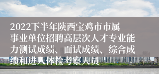 2022下半年陕西宝鸡市市属事业单位招聘高层次人才专业能力测试成绩、面试成绩、综合成绩和进入体检考察人员