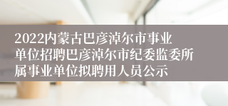 2022内蒙古巴彦淖尔市事业单位招聘巴彦淖尔市纪委监委所属事业单位拟聘用人员公示