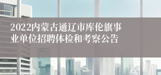 2022内蒙古通辽市库伦旗事业单位招聘体检和考察公告