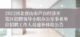 2022河北唐山市芦台经济开发区招聘领导小组办公室事业单位招聘工作人员递补体检公告