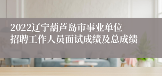 2022辽宁葫芦岛市事业单位招聘工作人员面试成绩及总成绩