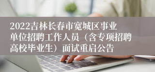 2022吉林长春市宽城区事业单位招聘工作人员（含专项招聘高校毕业生）面试重启公告