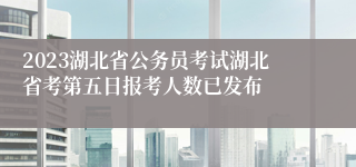 2023湖北省公务员考试湖北省考第五日报考人数已发布