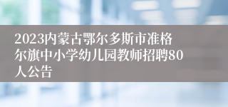 2023内蒙古鄂尔多斯市准格尔旗中小学幼儿园教师招聘80人公告