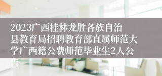 2023广西桂林龙胜各族自治县教育局招聘教育部直属师范大学广西籍公费师范毕业生2人公告