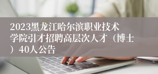 2023黑龙江哈尔滨职业技术学院引才招聘高层次人才（博士）40人公告