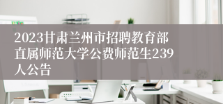 2023甘肃兰州市招聘教育部直属师范大学公费师范生239人公告