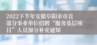 2022下半年安徽阜阳市市直部分事业单位招聘“服务基层项目”人员加分补充通知