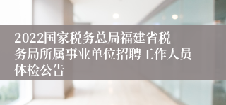 2022国家税务总局福建省税务局所属事业单位招聘工作人员体检公告