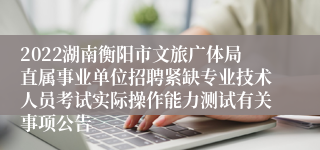 2022湖南衡阳市文旅广体局直属事业单位招聘紧缺专业技术人员考试实际操作能力测试有关事项公告