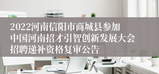 2022河南信阳市商城县参加中国河南招才引智创新发展大会招聘递补资格复审公告