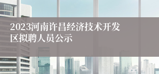 2023河南许昌经济技术开发区拟聘人员公示