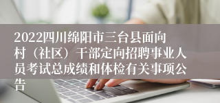 2022四川绵阳市三台县面向村（社区）干部定向招聘事业人员考试总成绩和体检有关事项公告