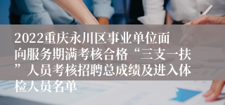 2022重庆永川区事业单位面向服务期满考核合格“三支一扶”人员考核招聘总成绩及进入体检人员名单