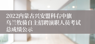 2022内蒙古兴安盟科右中旗乌兰牧骑自主招聘演职人员考试总成绩公示