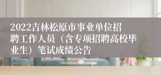 2022吉林松原市事业单位招聘工作人员（含专项招聘高校毕业生）笔试成绩公告