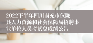 2022下半年四川南充市仪陇县人力资源和社会保障局招聘事业单位人员考试总成绩公告