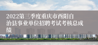 2022第三季度重庆市酉阳自治县事业单位招聘考试考核总成绩