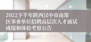 2022下半年陕西汉中市南郑区事业单位招聘高层次人才面试成绩和体检考察公告