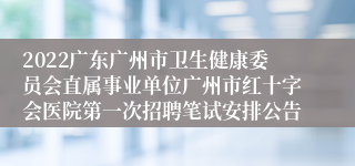 2022广东广州市卫生健康委员会直属事业单位广州市红十字会医院第一次招聘笔试安排公告