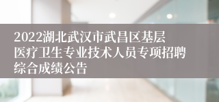 2022湖北武汉市武昌区基层医疗卫生专业技术人员专项招聘综合成绩公告