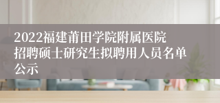 2022福建莆田学院附属医院招聘硕士研究生拟聘用人员名单公示