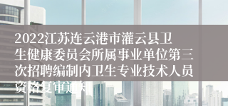 2022江苏连云港市灌云县卫生健康委员会所属事业单位第三次招聘编制内卫生专业技术人员资格复审通知