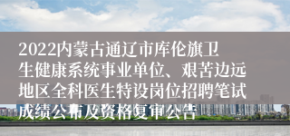 2022内蒙古通辽市库伦旗卫生健康系统事业单位、艰苦边远地区全科医生特设岗位招聘笔试成绩公布及资格复审公告