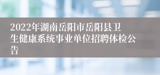2022年湖南岳阳市岳阳县卫生健康系统事业单位招聘体检公告