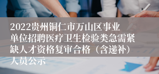 2022贵州铜仁市万山区事业单位招聘医疗卫生检验类急需紧缺人才资格复审合格（含递补）人员公示