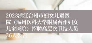 2023浙江台州市妇女儿童医院（温州医科大学附属台州妇女儿童医院）招聘高层次卫技人员36人公告