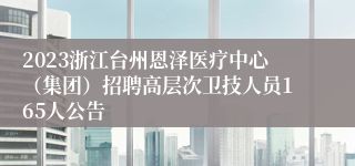 2023浙江台州恩泽医疗中心（集团）招聘高层次卫技人员165人公告