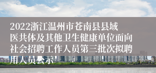 2022浙江温州市苍南县县域医共体及其他卫生健康单位面向社会招聘工作人员第三批次拟聘用人员公示