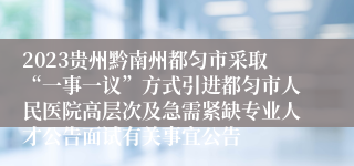 2023贵州黔南州都匀市采取“一事一议”方式引进都匀市人民医院高层次及急需紧缺专业人才公告面试有关事宜公告