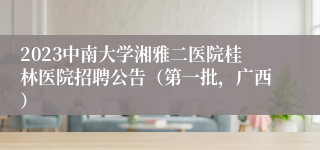 2023中南大学湘雅二医院桂林医院招聘公告（第一批，广西）