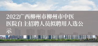 2022广西柳州市柳州市中医医院自主招聘人员拟聘用人选公示