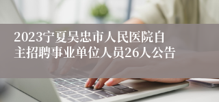 2023宁夏吴忠市人民医院自主招聘事业单位人员26人公告