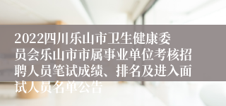 2022四川乐山市卫生健康委员会乐山市市属事业单位考核招聘人员笔试成绩、排名及进入面试人员名单公告