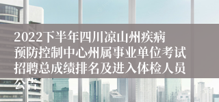 2022下半年四川凉山州疾病预防控制中心州属事业单位考试招聘总成绩排名及进入体检人员公告