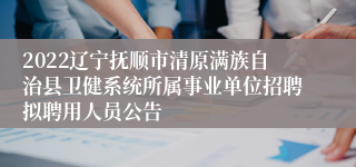 2022辽宁抚顺市清原满族自治县卫健系统所属事业单位招聘拟聘用人员公告