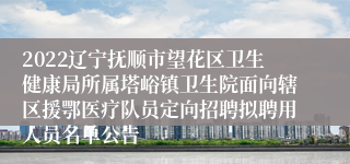 2022辽宁抚顺市望花区卫生健康局所属塔峪镇卫生院面向辖区援鄂医疗队员定向招聘拟聘用人员名单公告