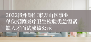 2022贵州铜仁市万山区事业单位招聘医疗卫生检验类急需紧缺人才面试成绩公示