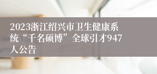 2023浙江绍兴市卫生健康系统“千名硕博”全球引才947人公告