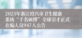 2023年浙江绍兴市卫生健康系统“千名硕博”全球引才正式在编人员947人公告