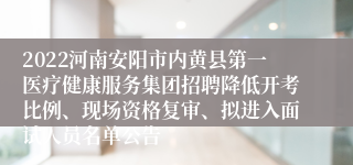 2022河南安阳市内黄县第一医疗健康服务集团招聘降低开考比例、现场资格复审、拟进入面试人员名单公告