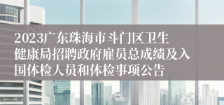 2023广东珠海市斗门区卫生健康局招聘政府雇员总成绩及入围体检人员和体检事项公告
