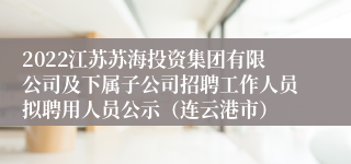 2022江苏苏海投资集团有限公司及下属子公司招聘工作人员拟聘用人员公示（连云港市）