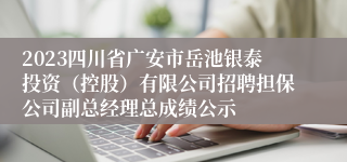 2023四川省广安市岳池银泰投资（控股）有限公司招聘担保公司副总经理总成绩公示