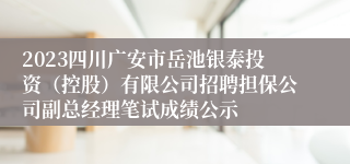 2023四川广安市岳池银泰投资（控股）有限公司招聘担保公司副总经理笔试成绩公示